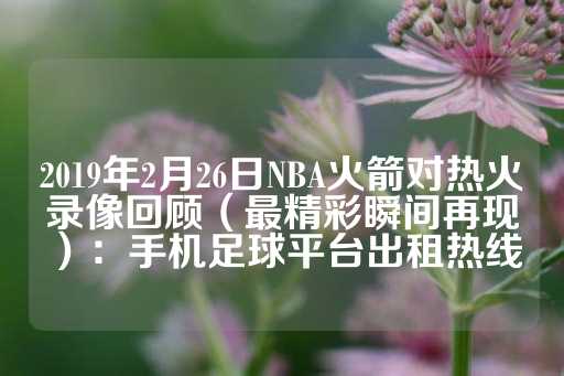 2019年2月26日NBA火箭对热火录像回顾（最精彩瞬间再现）：手机足球平台出租热线