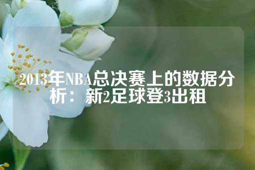 2013年NBA总决赛上的数据分析：新2足球登3出租-第1张图片-皇冠信用盘出租